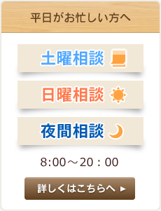 平日がお忙しい方へ 土曜相談 日曜相談 夜間相談 8:00～20:00 詳しくはこちらへ